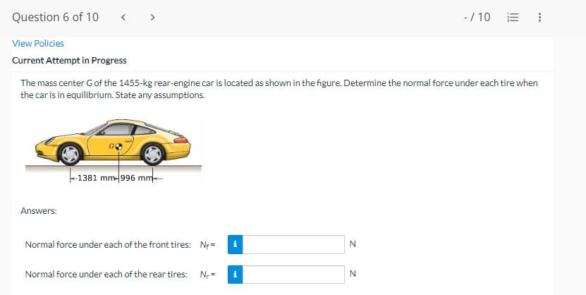 Question 6 of 10
View Policies
Current Attempt in Progress
The mass center G of the 1455-kg rear-engine car is located as shown in the figure. Determine the normal force under each tire when
the car is in equilibrium. State any assumptions.
Answers:
1381 mm 996 mm
Normal force under each of the front tires: N;=
Normal force under each of the rear tires: N₁ =
i
i
N
-/10 I
N