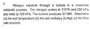 2.
Nitrogen expands through a turbine in a reversible
adiabatic process. The nitrogen enters at 110°K and 550 kPa
and exits at 100 kPa. The turbine produces 37 MW. Determine
(a) the exit temperature (b) the exit enthalpy (kJ/kg); (c) the flow
rate required.