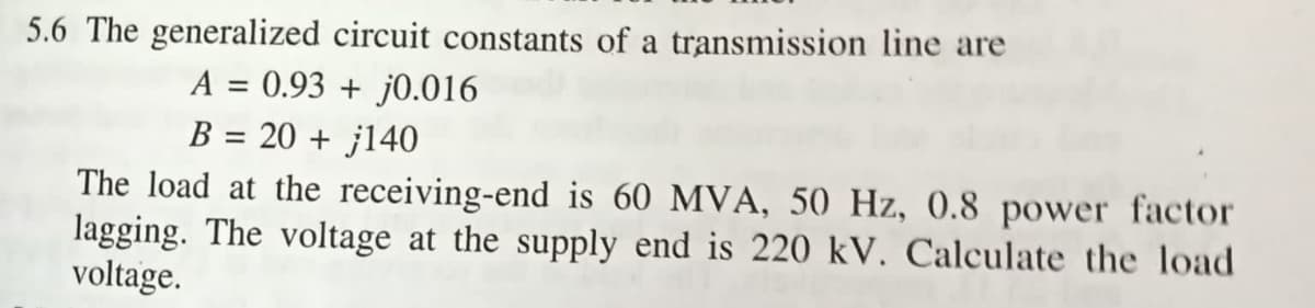 5.6 The generalized circuit constants of a transmission line are
A = 0.93 + j0.016
B = 20 + 140
The load at the receiving-end is 60 MVA, 50 Hz, 0.8 power factor
lagging. The voltage at the supply end is 220 kV. Calculate the load
voltage.