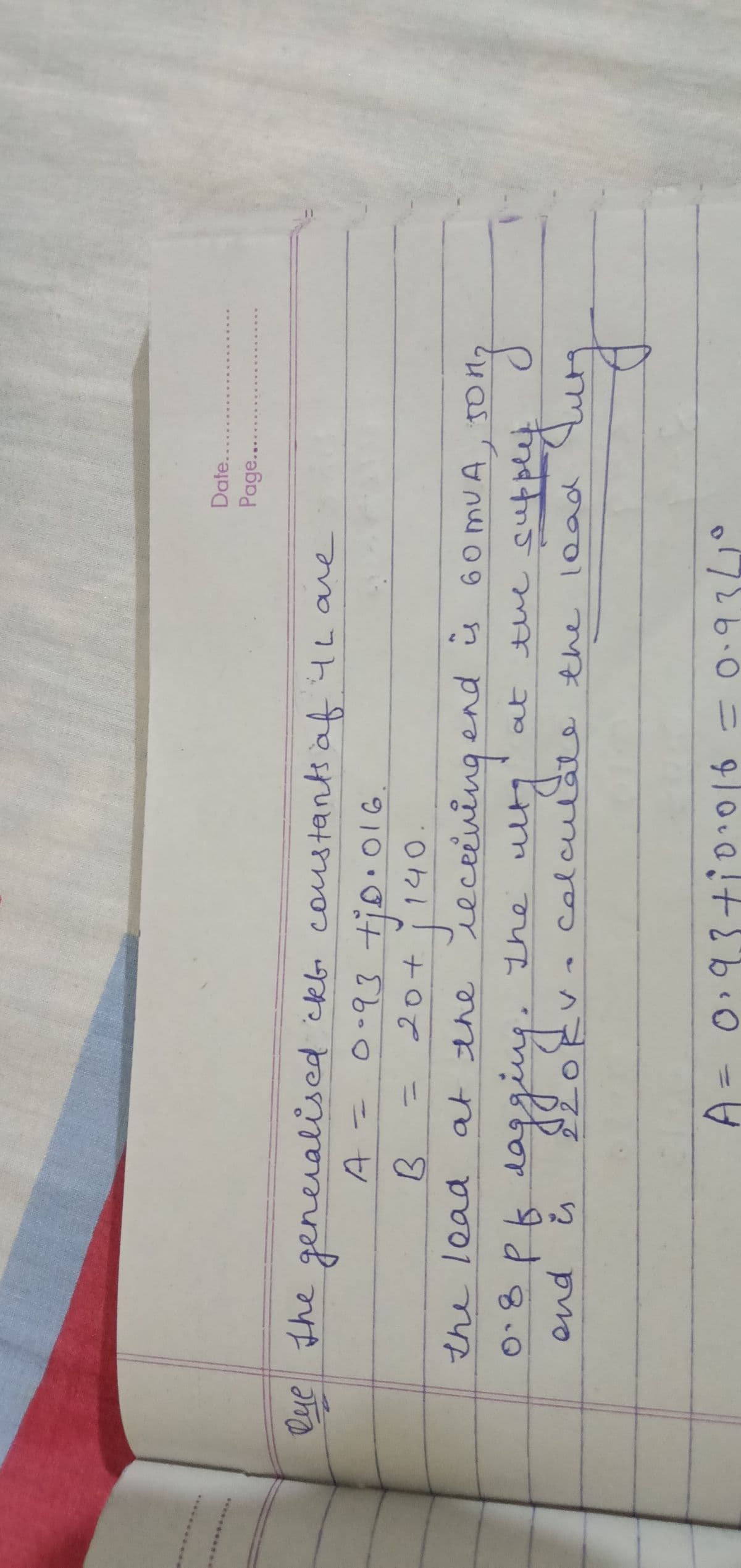 Date..
Page...
скво
Qye the generalised ckb. constants of Ih are
A.
0-93 ti
tjo.016.
B
20+
140.
calcity
the lead at the receiving and is
обрь
0.8 pf dagging. The ulty
at the
and i
220k
calculate the load
0.93 +10·016 = 0.9341
60 MUA, JOH
the supple
song
supply