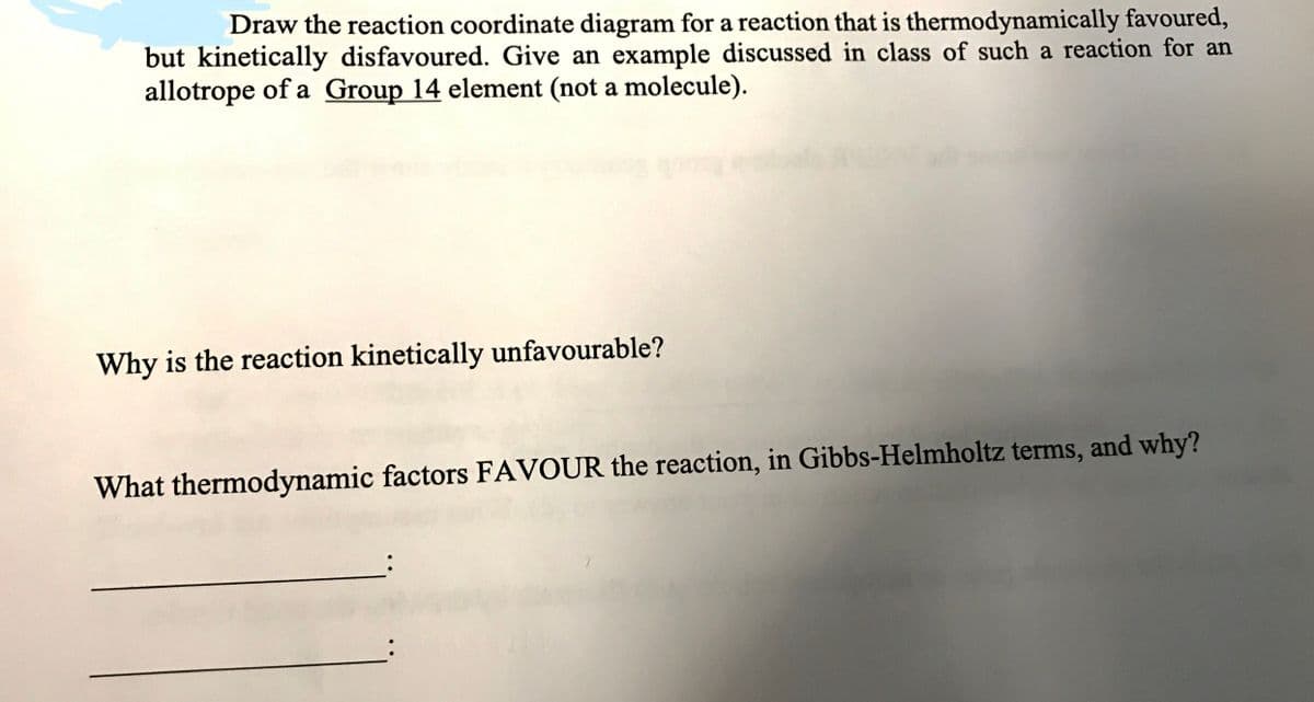 Draw the reaction coordinate diagram for a reaction that is thermodynamically favoured,
but kinetically disfavoured. Give an example discussed in class of such a reaction for an
allotrope of a Group 14 element (not a molecule).
Why is the reaction kinetically unfavourable?
What thermodynamic factors FAVOUR the reaction, in Gibbs-Helmholtz terms, and why?