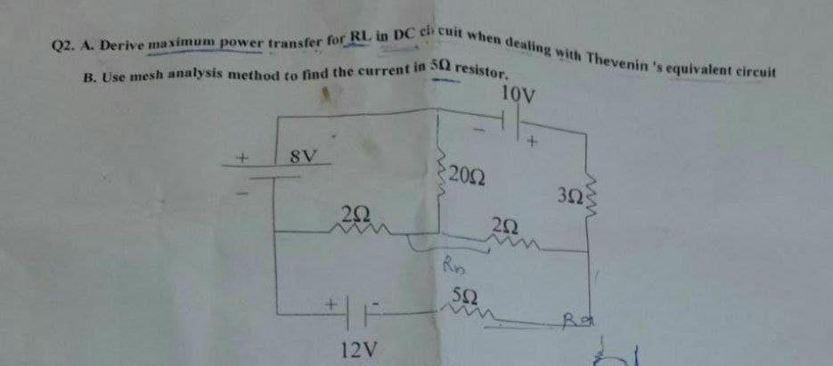 B. Use mesh analysis method to find the current in 50 resistor.
Q2. A. Derive maximum power transfer for RL in DC cli cuit when dealing with Thevenin 's equivalent circuit
10V
8V
202
32
22
Rn
52
12V
