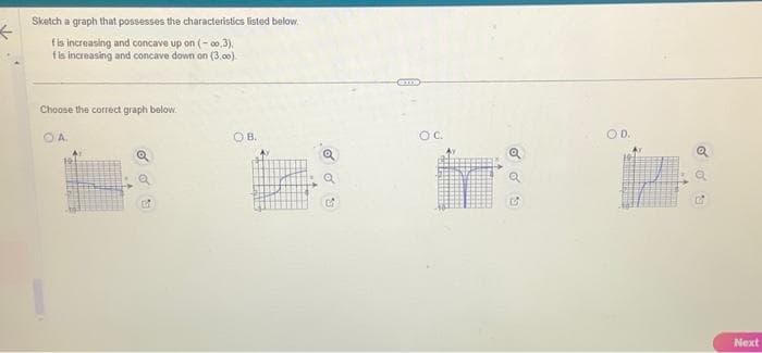 ←
Sketch a graph that possesses the characteristics listed below.
fis increasing and concave up on (-0,3),
fis increasing and concave down on (3.00)
Choose the correct graph below.
OA.
OB.
o
OC.
o o
B
OD.
o
Next