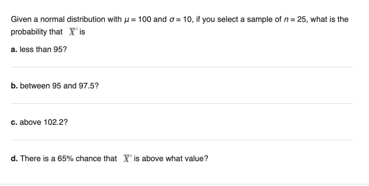 Given a normal distribution with u = 100 and o = 10, if you select a sample of n = 25, what is the
probability that X'is
a. less than 95?
b. between 95 and 97.5?
c. above 102.2?
d. There is a 65% chance that X' is above what value?
