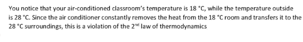 You notice that your air-conditioned classroom's temperature is 18 °C, while the temperature outside
is 28 °C. Since the air conditioner constantly removes the heat from the 18 °C room and transfers it to the
28 °C surroundings, this is a violation of the 2nd law of thermodynamics
