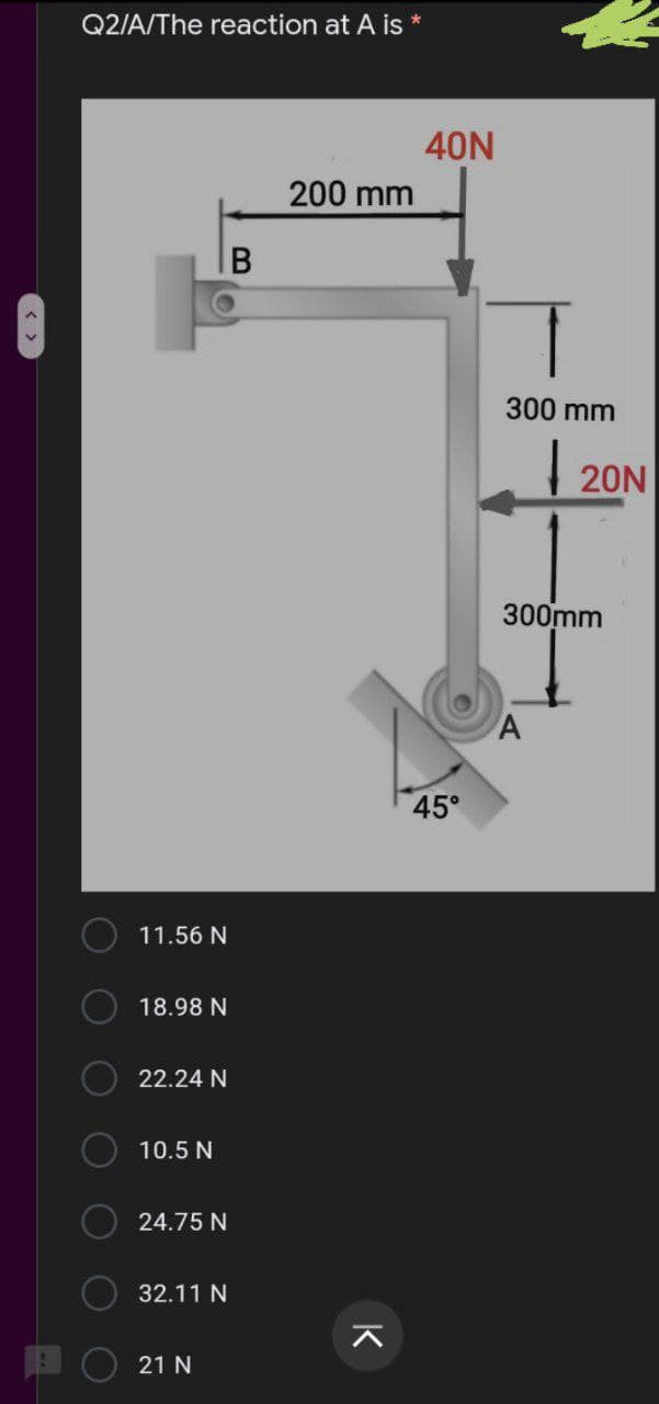 Q2/A/The reaction at A is *
40N
200 mm
300 mm
| 20N
300mm
45°
11.56 N
18.98 N
22.24 N
10.5 N
24.75 N
32.11 N
21 N
