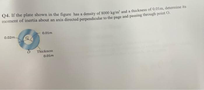 Q4. If the plate shown in the figure has a density of 8000 kg/m' and a thickness of 0.01m, determine its
moment of inertia about an axis directed perpendicular to the page and passing through point O.
0.01m
0.02m.
O Thickness
0.01m