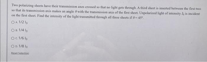 Two polarizing sheets have their transmission axes crossed so that no light gets through. A third sheet is inserted between the first two
so that its transmission axis makes an angle with the transmission axis of the first sheet. Unpolarized light of intensity lo is incident
on the first sheet. Find the intensity of the light transmitted through all three sheets if 0-45°.
O A. 1/2 lo
OB. 1/4 10
Oc 1/6 10
OD. 1/8 lo
Reset Selection