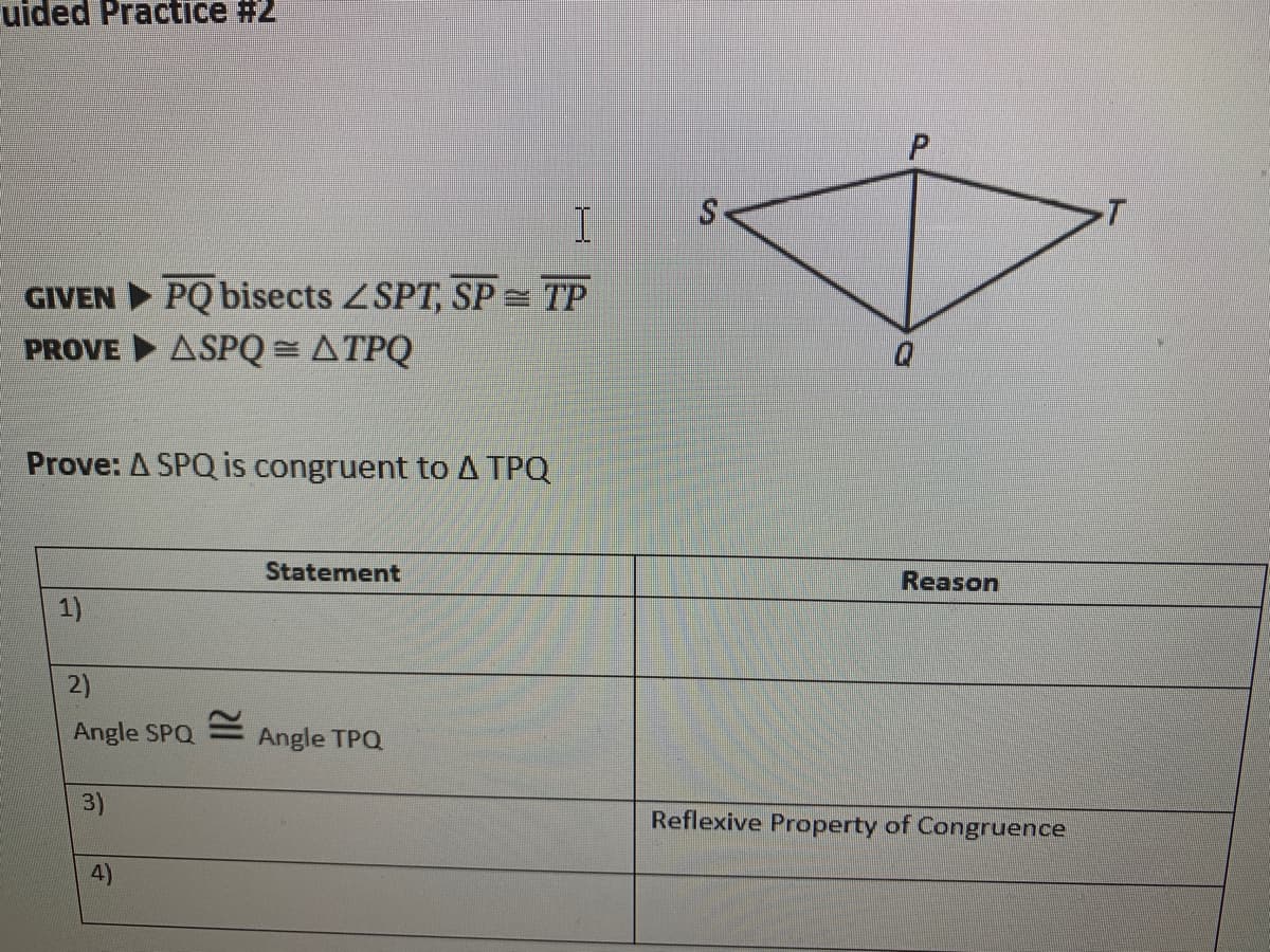 uided Practice #2
P.
GIVEN PQ bisects ZSPT, SP = TP
PROVE ASPQ = ATPQ
Prove: A SPQ is congruent to A TPQ
Statement
Reason
1)
Angle SPQ
Angle TPQ
3)
Reflexive Property of Congruence
4)
2)
