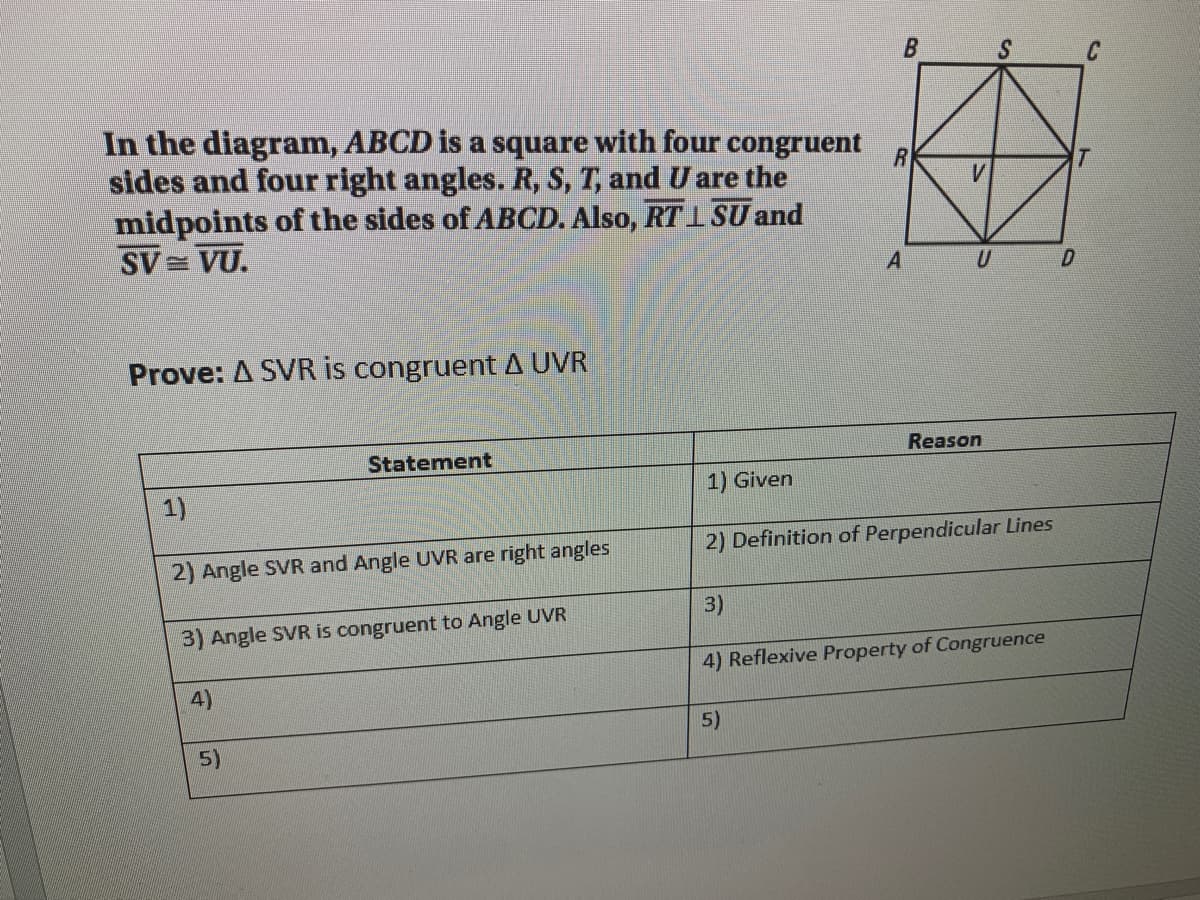 C
In the diagram, ABCD is a square with four congruent
sides and four right angles. R, S, T, and U are the
midpoints of the sides of ABCD. Also, RT 1 SU and
SV = VU.
Prove: A SVR is congruent A UVR
Statement
Reason
1)
1) Given
2) Definition of Perpendicular Lines
2) Angle SVR and Angle UVR are right angles
3)
3) Angle SVR is congruent to Angle UVR
4) Reflexive Property of Congruence
4)
5)
5)
