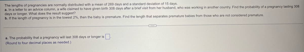 The lengths of pregnancies are normally distributed with a mean of 269 days and a standard deviation of 15 days.
a. In a letter to an advice column, a wife claimed to have given birth 308 days after a brief visit from her husband, who was working in another country. Find the probability of a pregnancy lasting 308
days or longer. What does the result suggest?
b. If the length of pregnancy is in the lowest 2%, then the baby is premature. Find the length that separates premature babies from those who are not considered premature.
a. The probability that a pregnancy will last 308 days or longer is ☐
(Round to four decimal places as needed.)