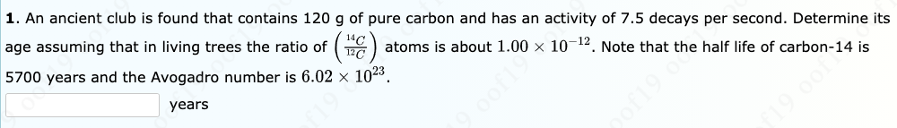 1. An ancient club is found that contains 120 g of pure carbon and has an activity of 7.5 decays per second. Determine its
age assuming that in living trees the ratio of ()
14C
Ta) atoms is about 1.00 x 10-12. Note that the half life of carbon-14 is
5700 years and the Avogadro number is 6.02 × 1023.
years
