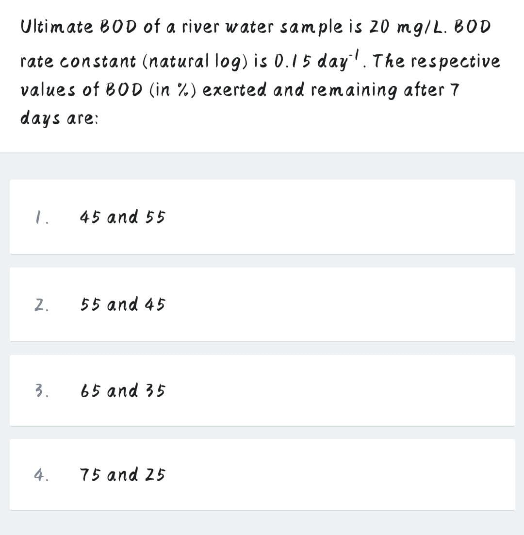 Ultimate BOD of a river water sample is 20 mg/L. BOD
rate constant (natural log) is 0.15 day. The respective
values of BOD (in %) exerted and remaining after 7
days are:
1.
45 and 55
2.
55 and 45
3.
65 and 35
4.
75 and 25
