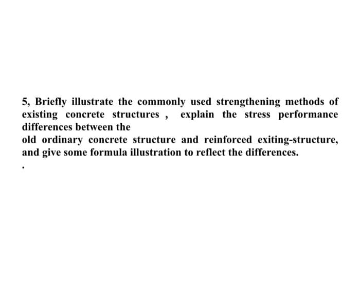 5, Briefly illustrate the commonly used strengthening methods of
existing concrete structures , explain the stress performance
differences between the
old ordinary concrete structure and reinforced exiting-structure,
and give some formula illustration to reflect the differences.
