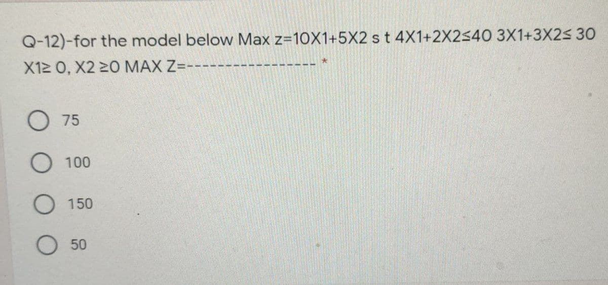 Q-12)-for the model below Max z=10X1+5X2 s t 4X1+2X2540 3X1+3X25 30
X12 0, X2 20 MAX Z=-----
O 75
O 100
O 150
O 50
