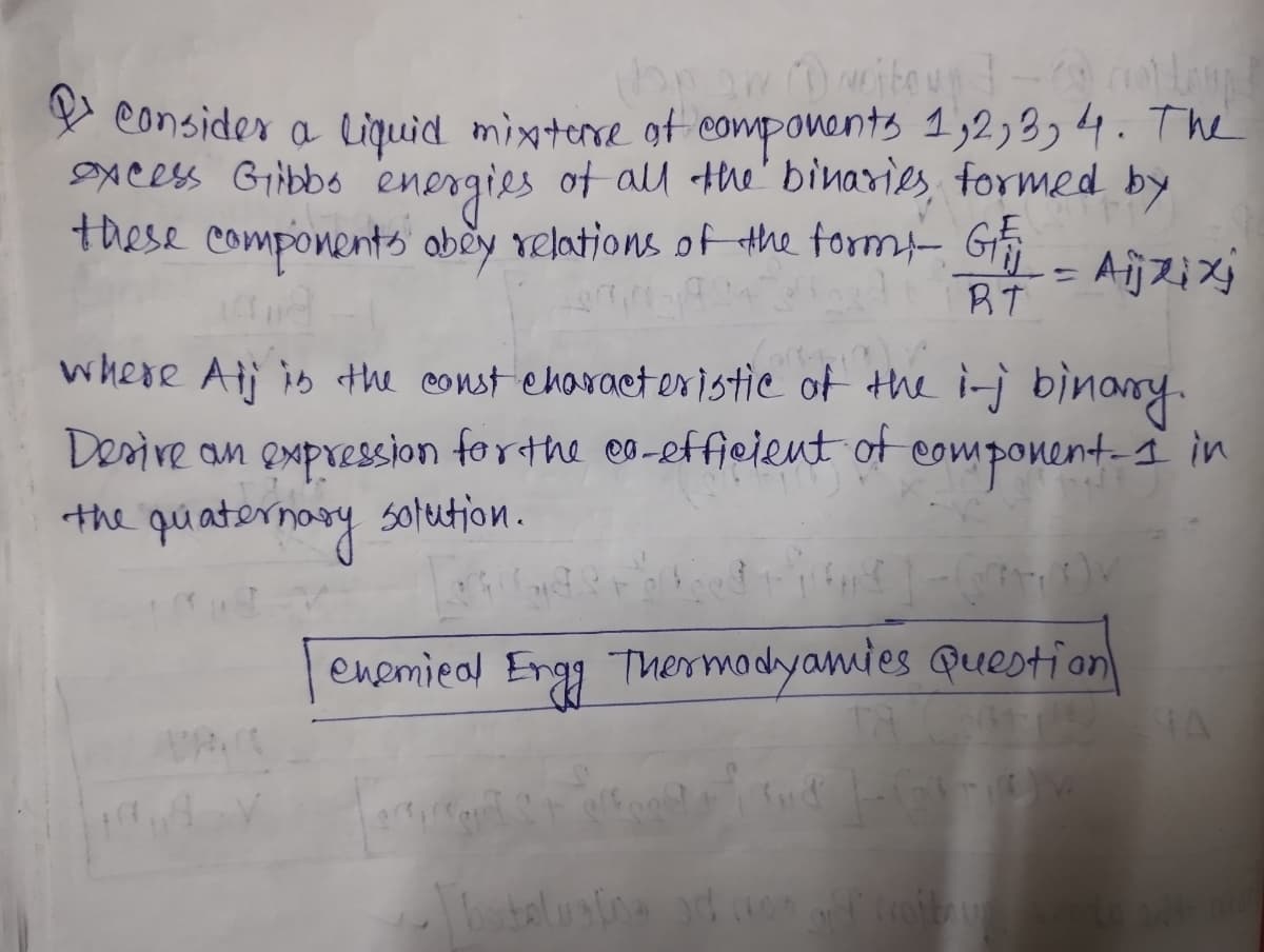 Longs
Van aw rejtoug] -
consider a liquid mixture of components 1,2, 3, 4. The
excess Gibbo energies of all the binaries, formed by
these components obey relations of the formi
Aijxjxj
G₁₁
RT
where Alj is the const characteristic of the i-j binary.
Desire an expression for the co-efficient of component-I in
the quaternary solution.
وعاد سامانه .
NL =
enemical Engg Thermodyamies Question
Torture
TA
gif croftrum svedo sit