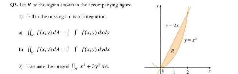 Q3. Let R be the region shown in the accompanying figure.
1) Fill in the missing limits of integration.
a) ff f(x,y) dA= f f f(x,y) dxdy
b) ff f(x,y) dA= f f f(x,y) dydx
2) Evaluate the integral x² + 3y² dA.
y=2x
R
y=r²²
12