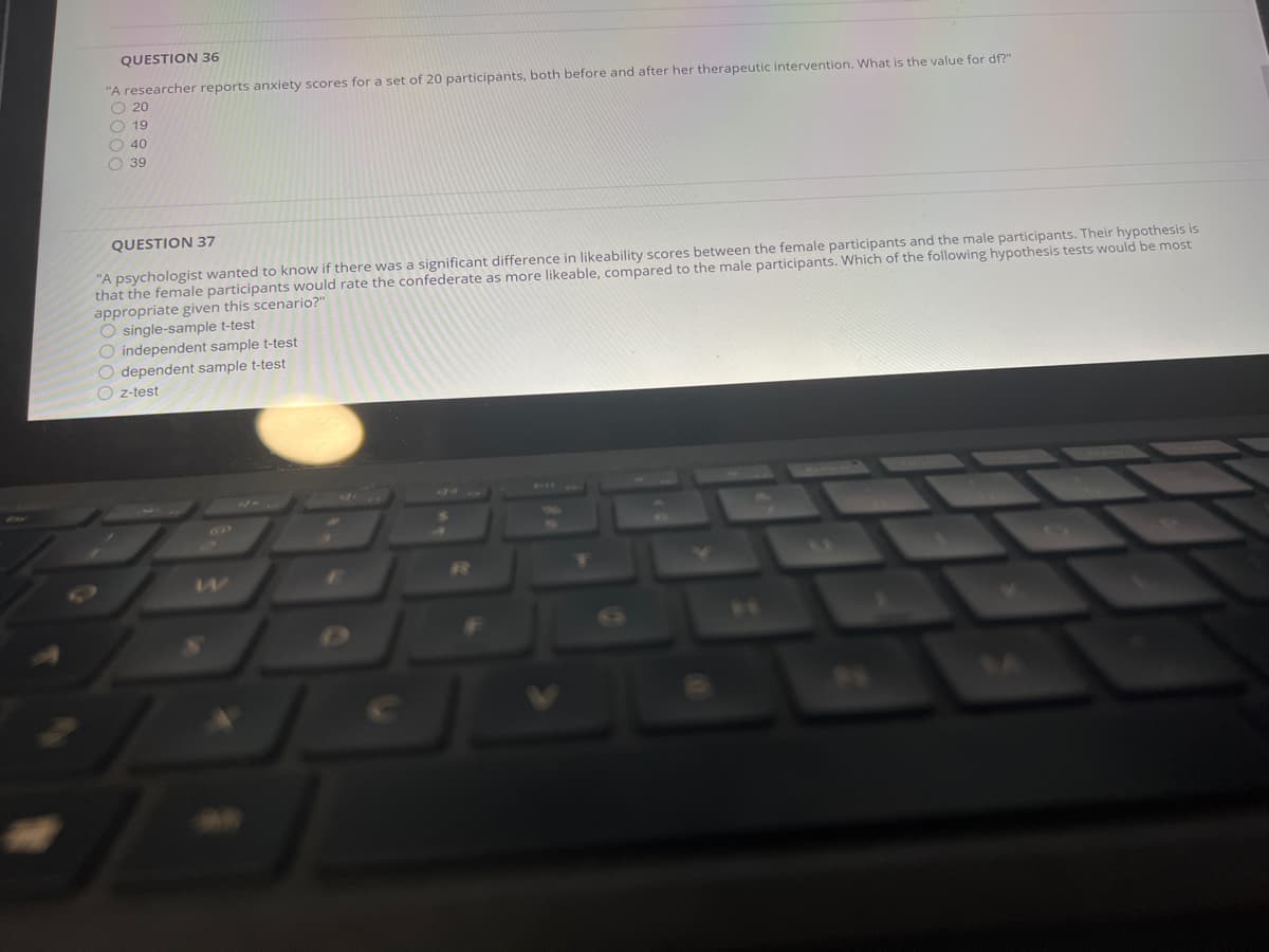 QUESTION 36
"A researcher reports anxiety scores for a set of 20 participants, both before and after her therapeutic intervention. What is the value for df?"
O 20
O 19
O 40
O 39
QUESTION 37
"A psychologist wanted to know if there was a significant difference in likeability scores between the female participants and the male participants. Their hypothesis is
that the female participants would rate the confederate as more likeable, compared to the male participants. Which of the following hypothesis tests would be most
appropriate given this scenario?"
O single-sample t-test
O independent sample t-test
O dependent sample t-test
O z-test
T

