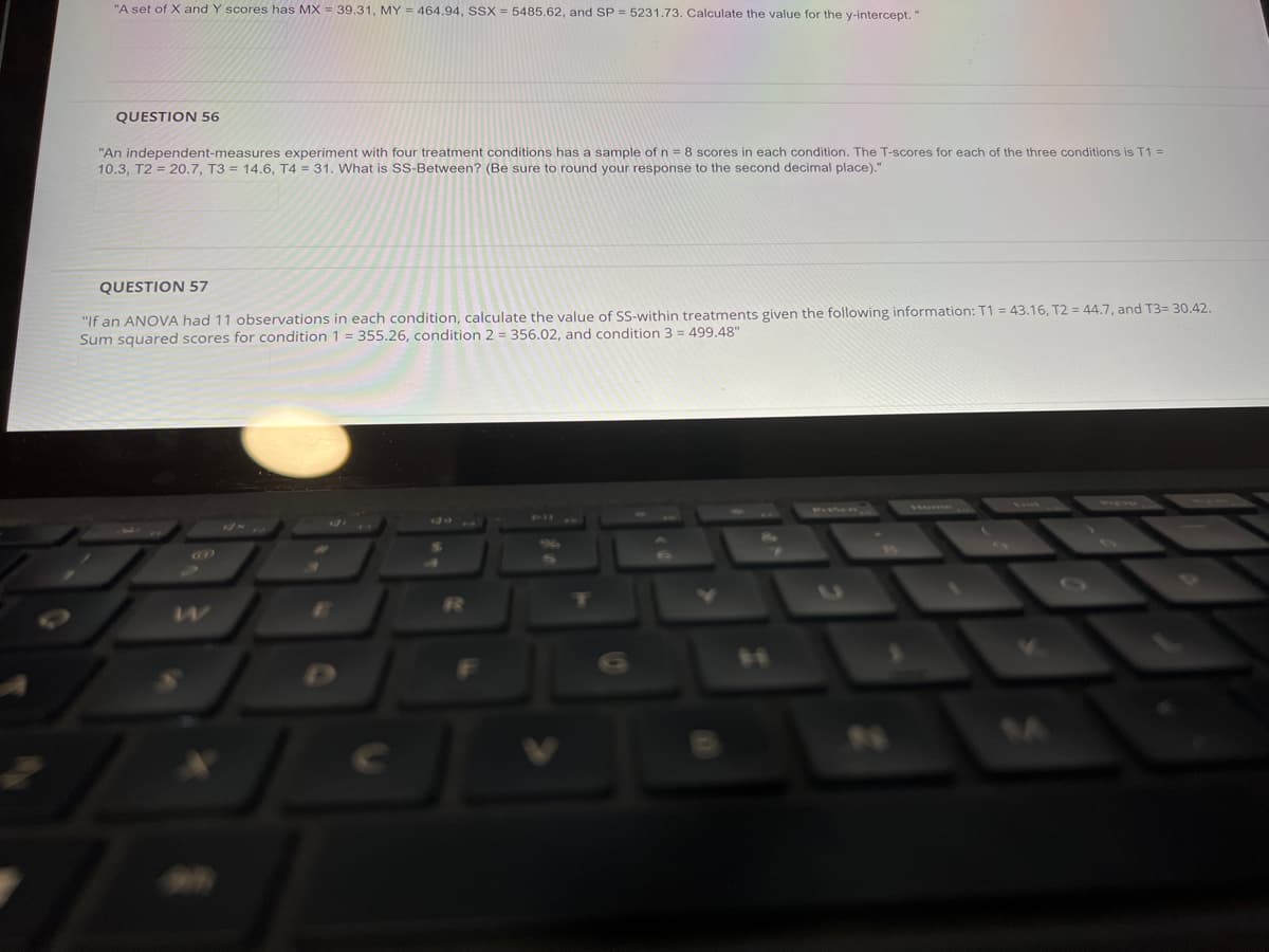 "A set of X and Y scores has MX = 39.31, MY = 464.94, SSX = 5485.62, and SP = 5231.73. Calculate the value for the y-intercept."
QUESTION 56
"An independent-measures experiment with four treatment conditions has a sample of n = 8 scores in each condition. The T-scores for each of the three conditions is T1 =
10.3, T2 = 20.7, T3 = 14.6, T4 = 31. What is SS-Between? (Be sure to round your response to the second decimal place)."
QUESTION 57
"If an ANOVA had 11 observations in each condition, calculate the value of SS-within treatments given the following information: T1 = 43.16, T2 = 44.7, and T3= 30.42.
Sum squared scores for condition 1 = 355.26, condition 2 = 356.02, and condition 3 = 499,48"
SILCCA
Home
PL ACD
84
24
