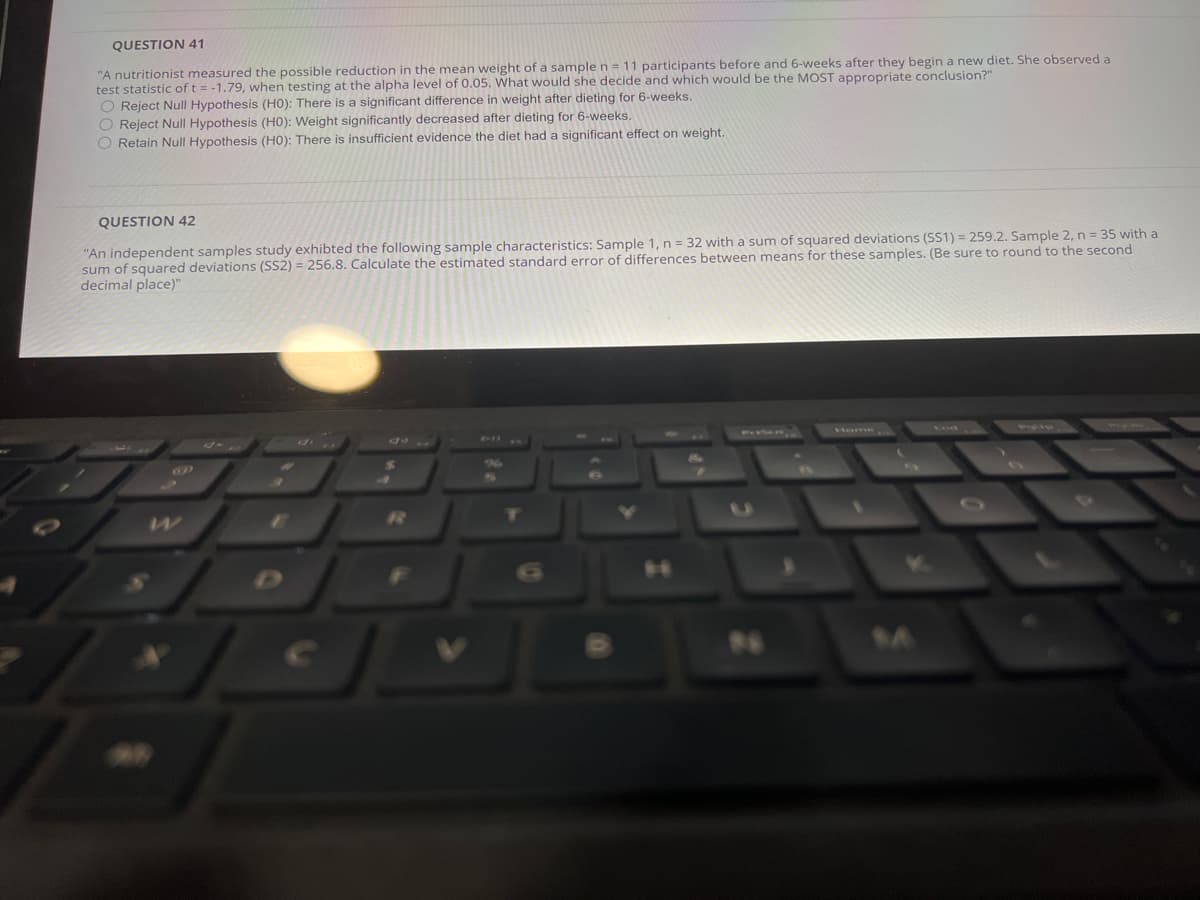 QUESTION 41
"A nutritionist measured the possible reduction in the mean weight of a sample n = 11 participants before and 6-weeks after they begin a new diet. She observed a
test statistic of t = -1.79, when testing at the alpha level of 0.05. What would she decide and which would be the MOST appropriate conclusion?"
O Reject Null Hypothesis (HO): There is a significant difference in weight after dieting for 6-weeks.
O Reject Null Hypothesis (HO): Weight significantly decreased after dieting for 6-weeks.
O Retain Null Hypothesis (HO): There is insufficient evidence the diet had a significant effect on weight.
QUESTION 42
"An independent samples study exhibted the following sample characteristics: Sample 1, n = 32 with a sum of squared deviations (SS1) = 259.2. Sample 2, n = 35 with a
sum of squared deviations (SS2) = 256.8. Calculate the estimated standard error of differences between means for these samples. (Be sure to round to the second
decimal place)"
Home
マ
10
7T
.4
14
