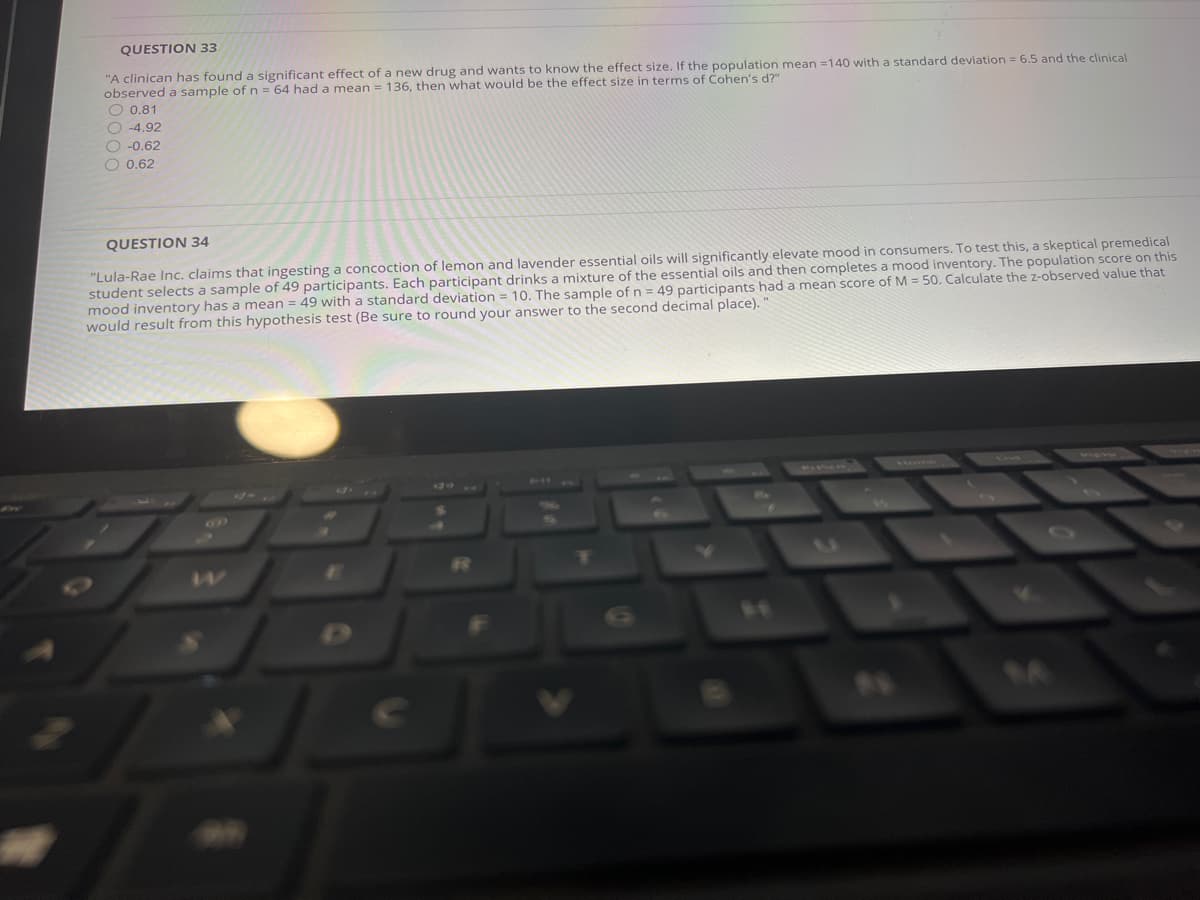 QUESTION 33
"A clinican has found a significant effect of a new drug and wants to know the effect size. If the population mean =140 with a standard deviation = 6.5 and the clinical
observed a sample of n = 64 had a mean = 136, then what would be the effect size in terms of Cohen's d?"
O 0.81
O -4.92
O -0.62
O 0.62
QUESTION 34
"Lula-Rae Inc. claims that ingesting a concoction of lemon and lavender essential oils will significantly elevate mood in consumers. To test this, a skeptical premedical
student selects a sample of 49 participants. Each participant drinks a mixture of the essential oils and then completes a mood inventory. The population score on this
mood inventory has a mean = 49 with a standard deviation = 10. The sample of n = 49 participants had a mean score of M = 50. Calculate the z-observed value that
would result from this hypothesis test (Be sure to round your answer to the second decimal place).
E
84
24
