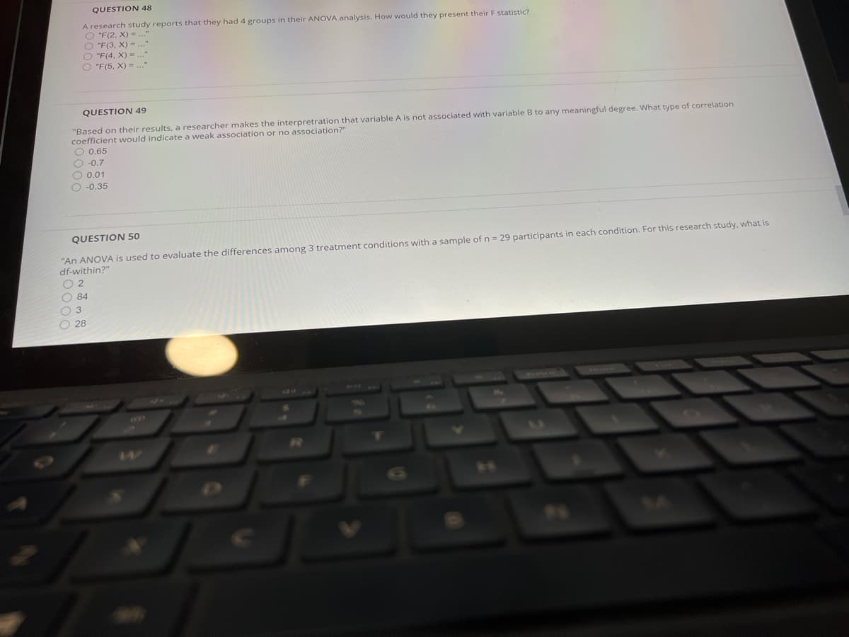 QUESTION 48
A research study reports that they had 4 groups in their ANOVA analysis. How would they present their F statistic?
O "F(2, X) ..."
O "F(3, X) = ..."
O "F(4, X) = .."
O "F(5, X) = ...
QUESTION 49
"Based on their results, a researcher makes the interpretration that variable A is not associated with variable B to any meaningful degree. What type of correlation
coefficient would indicate a weak association or no association?"
O 0.65
O -0.7
O 0.01
O -0.35
QUESTION 50
"An ANOVA is used to evaluate the differences among 3 treatment conditions with a sample of n = 29 participants in each condition. For this research study, what is
df-within?"
O 2
O 84
O 3
O 28
25
147
14
