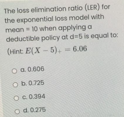 The loss elimination ratio (LER) for
the exponential loss model with
mean = 10 when applying a
deductible policy at d=5 is equal to:
(Hint: E(X 5)+ = 6.06
O a. 0.606
O b. 0.725
c. 0.394
O d. 0.275
