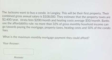 The Jacksons want to buy a condo in Langley. This will be their first property. Their
combined gross annual salary is $108,000. They estimate that the property taxes are
$2,400/year, strata fees $200/month and heating costs average $50/month. Banks
use the affordability rule: no more than 32% of gross monthly hosehold income can
go tawards paying the mortgage, property taxes, heating costs and 50% of the condo
fees.
What is the maximum monthly mortgage payment they could afford?
Your Answer:
Answer
