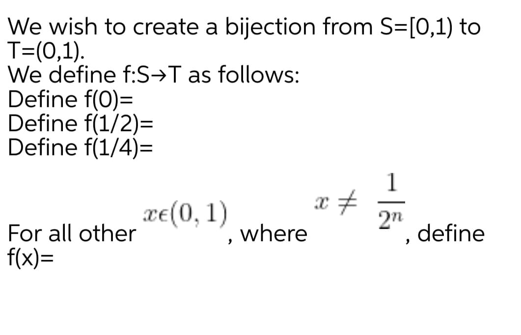 We wish to create a bijection from S=[0,1) to
T=(0,1).
We define f:S→T as follows:
Define f(0)=
Define f(1/2)=
Define f(1/4)=
1
xe(0, 1)
2n
define
For all other
where
f(x)=
