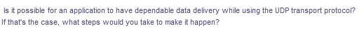 Is it possible for an application to have dependable data delivery while using the UDP transport protocol?
If that's the case, what steps would you take to make it happen?
