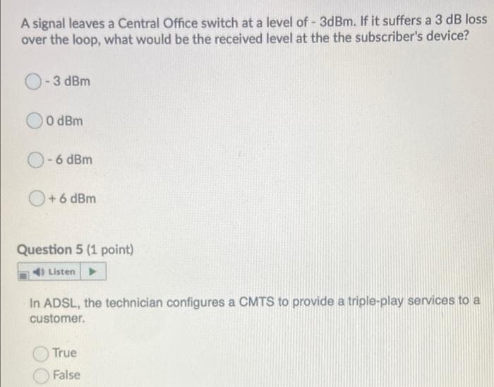 A signal leaves a Central Office switch at a level of - 3dBm. If it suffers a 3 dB loss
over the loop, what would be the received level at the the subscriber's device?
3 dBm
O dBm
O-6 dBm
O+6 dBm
Question 5 (1 point)
4) Listen
In ADSL, the technician configures a CMTS to provide a triple-play services to a
customer.
True
False
