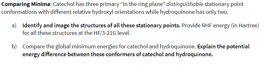 Comparing Minima: Catechol has three primary "in the ring plane" distinguishable stationary point
conformations with different relative hydroxyl orientations while hydroquinone has only two.
a) Identify and image the structures of all these stationary points. Provide RHF energy (in Hartree)
for all these structures at the HF/3-21G level.
b) Compare the global minimum energies for catechol and hydroquinone. Explain the potential
energy difference between these conformers of catechol and hydroquinone.
