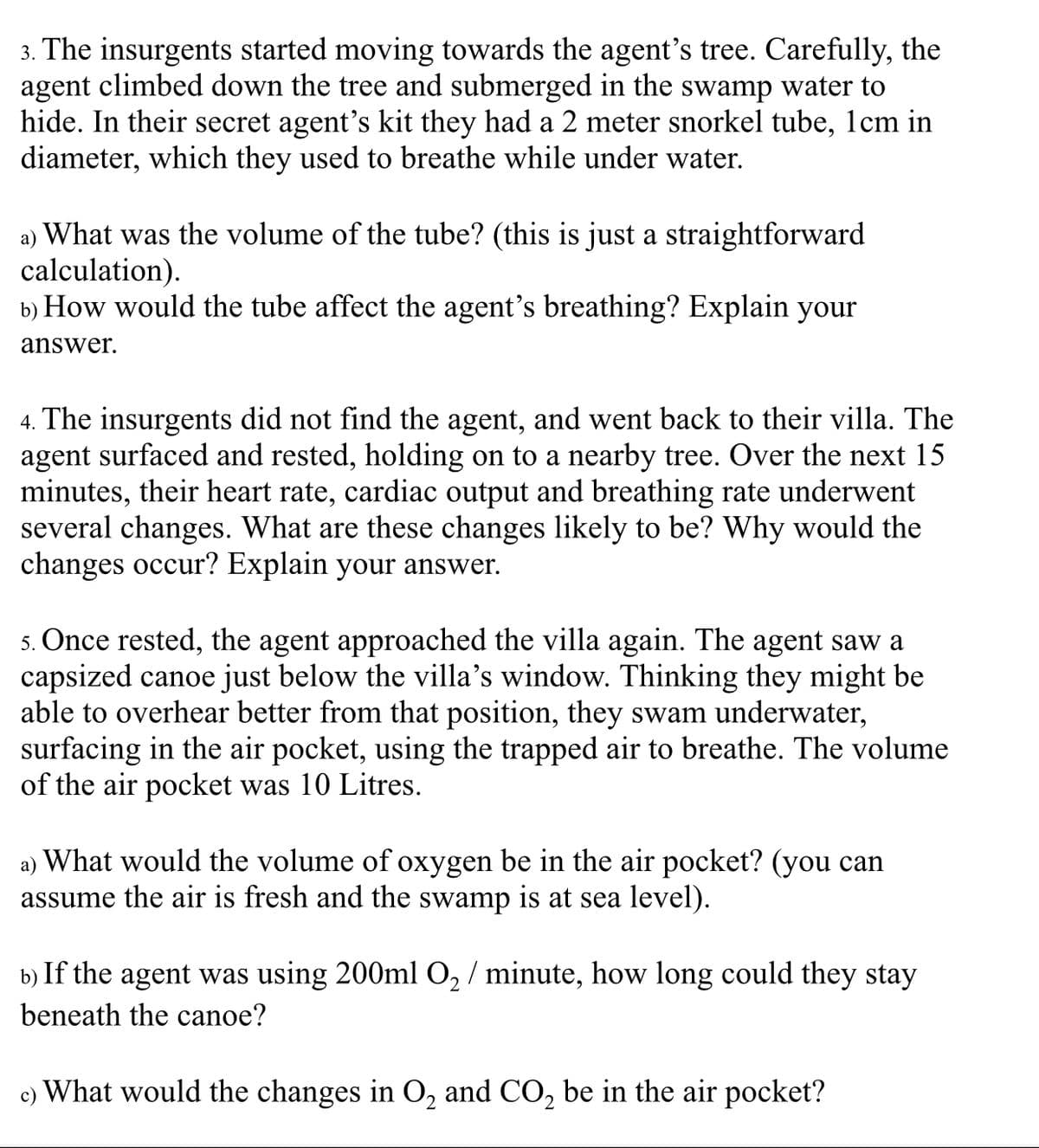 3. The insurgents started moving towards the agent's tree. Carefully, the
agent climbed down the tree and submerged in the swamp water to
hide. In their secret agent's kit they had a 2 meter snorkel tube, 1cm in
diameter, which they used to breathe while under water.
a) What was the volume of the tube? (this is just a straightforward
calculation).
b) How would the tube affect the agent's breathing? Explain your
answer.
4. The insurgents did not find the agent, and went back to their villa. The
agent surfaced and rested, holding on to a nearby tree. Over the next 15
minutes, their heart rate, cardiac output and breathing rate underwent
several changes. What are these changes likely to be? Why would the
changes occur? Explain your answer.
5. Once rested, the agent approached the villa again. The agent saw a
capsized canoe just below the villa's window. Thinking they might be
able to overhear better from that position, they swam underwater,
surfacing in the air pocket, using the trapped air to breathe. The volume
of the air pocket was 10 Litres.
a) What would the volume of oxygen be in the air pocket? (you can
assume the air is fresh and the swamp is at sea level).
b) If the agent was using 200ml O, / minute, how long could they stay
beneath the canoe?
c) What would the changes in O, and CO, be in the air pocket?
