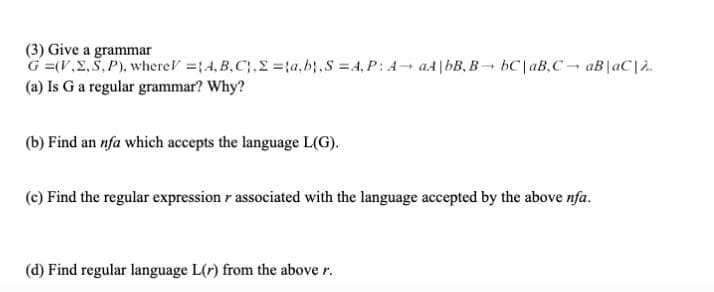 (3) Give a grammar
G =(V.2,5, P), whereV =14, B,C;, =;a,b;,S =4, P: A- a4|bB, B- bC|aB,C aB|aC|2.
(a) Is G a regular grammar? Why?
(b) Find an nfa which accepts the language L(G).
(c) Find the regular expression r associated with the language accepted by the above nfa.
(d) Find regular language L(r) from the above r.
