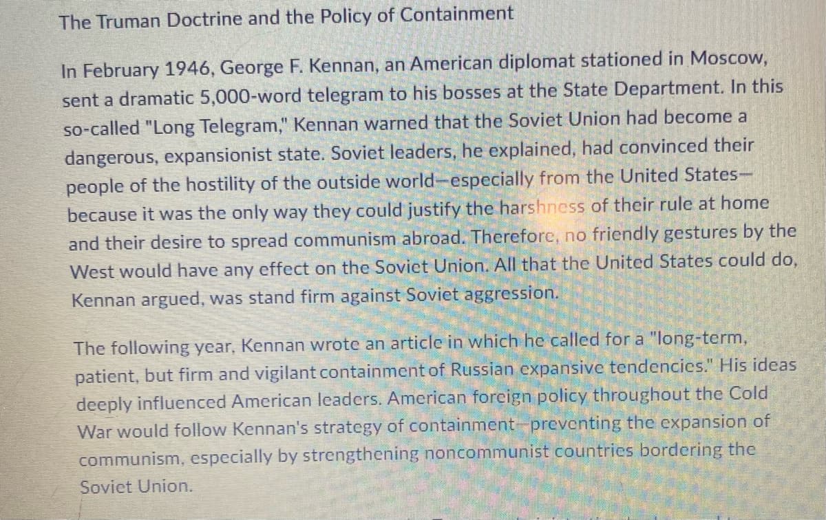 The Truman Doctrine and the Policy of Containment
In February 1946, George F. Kennan, an American diplomat stationed in Moscow,
sent a dramatic 5,000-word telegram to his bosses at the State Department. In this
so-called "Long Telegram," Kennan warned that the Soviet Union had become a
dangerous, expansionist state. Soviet leaders, he explained, had convinced their
people of the hostility of the outside world-especially from the United States-
because it was the only way they could justify the harshness of their rule at home
and their desire to spread communism abroad. Therefore, no friendly gestures by the
West would have any effect on the Soviet Union. All that the United States could do,
Kennan argued, was stand firm against Soviet aggression.
The following year, Kennan wrote an article in which he called for a "long-term,
patient, but firm and vigilant containment of Russian expansive tendencies." His ideas
deeply influenced American leaders. American foreign policy throughout the Cold
War would follow Kennan's strategy of containment preventing the cxpansion of
communism, especially by strengthening noncommunist countrics bordering the
Sovict Union.
