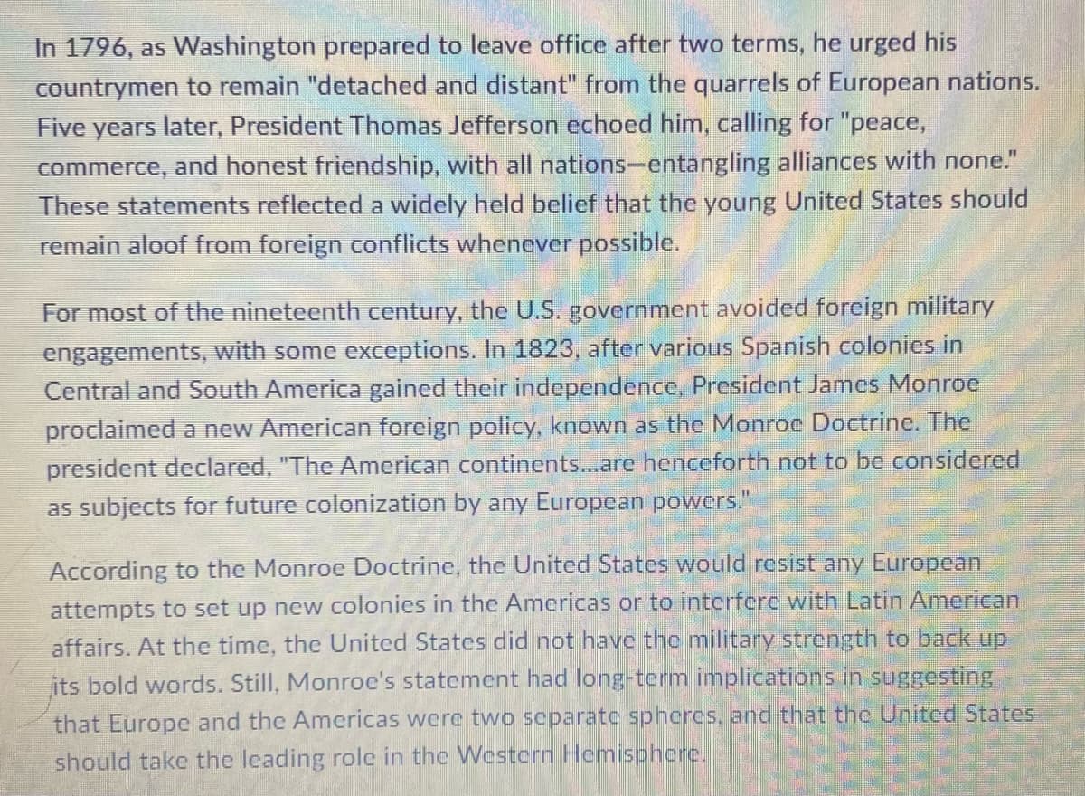 In 1796, as Washington prepared to leave office after two terms, he urged his
countrymen to remain "detached and distant" from the quarrels of European nations.
Five years later, President Thomas Jefferson echoed him, calling for "peace,
commerce, and honest friendship, with all nations-entangling alliances with none."
These statements reflected a widely held belief that the young United States should
remain aloof from foreign conflicts whenever possible.
For most of the nineteenth century, the U.S. government avoided foreign military
engagements, with some exceptions. In 1823, after various Spanish colonies in
Central and South America gained their independence, President James Monroe
proclaimed a new American foreign policy, known as the Monroc Doctrine. The
president declared, "The American continents...are henceforth not to be considered
as subjects for future colonization by any European powers."
According to the Monroc Doctrine, the United States would resist any European
attempts to set up new colonies in the Americas or to interfere with Latin American
affairs. At the time, the United States did not have the military strength to back up
its bold words. Still, Monroe's statement had long-term implications in suggesting
that Europe and the Americas were two separate spheres, and that the United States
should take the leading role in the Westcrn Hemisphere.
