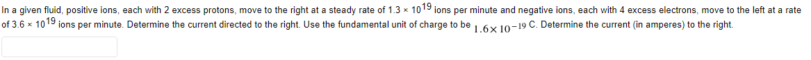 In a given fluid, positive ions, each with 2 excess protons, move to the right at a steady rate of 1.3 × 1019 ions per minute and negative ions, each with 4 excess electrons, move to the left at a rate
of 3.6 × 1019 ions per minute. Determine the current directed to the right. Use the fundamental unit of charge to be 1.6x 10-19 C. Determine the current (in amperes) to the right.