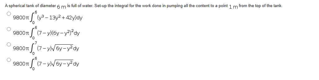 A spherical tank of diameter 6 m is full of water. Set-up the integral for the work done in pumping all the content to a point 1 m from the top of the tank.
O
9800 T
πS² (y ³-
(3-13y² +42y)dy
O
9800T
Sº (7-y)(6y-y²)²dy
9800T
S (7-y)√√6y-y²dy
9800 T
S² (7
(7-y)√6y-y²dy
O