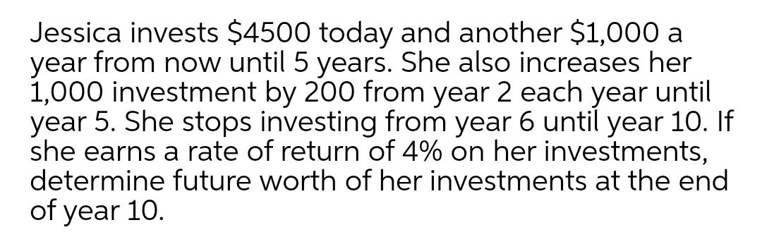 Jessica invests $4500 today and another $1,000 a
year from now until 5 years. She also increases her
1,000 investment by 200 from year 2 each until
year 5. She stops investing from year 6 until year 10. If
she earns a rate of return of 4% on her investments,
determine future worth of her investments at the end
of year 10.
year
