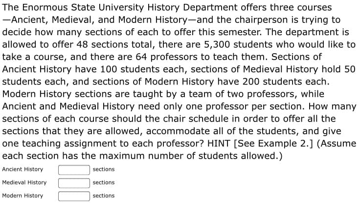 The Enormous State University History Department offers three courses
-Ancient, Medieval, and Modern History-and the chairperson is trying to
decide how many sections of each to offer this semester. The department is
allowed to offer 48 sections total, there are 5,300 students who would like to
take a course, and there are 64 professors to teach them. Sections of
Ancient History have 100 students each, sections of Medieval History hold 50
students each, and sections of Modern History have 200 students each.
Modern History sections are taught by a team of two professors, while
Ancient and Medieval History need only one professor per section. How many
sections of each course should the chair schedule in order to offer all the
sections that they are allowed, accommodate all of the students, and give
one teaching assignment to each professor? HINT [See Example 2.] (Assume
each section has the maximum number of students allowed.)
Ancient History
sections
Medieval History
sections
Modern History
sections
