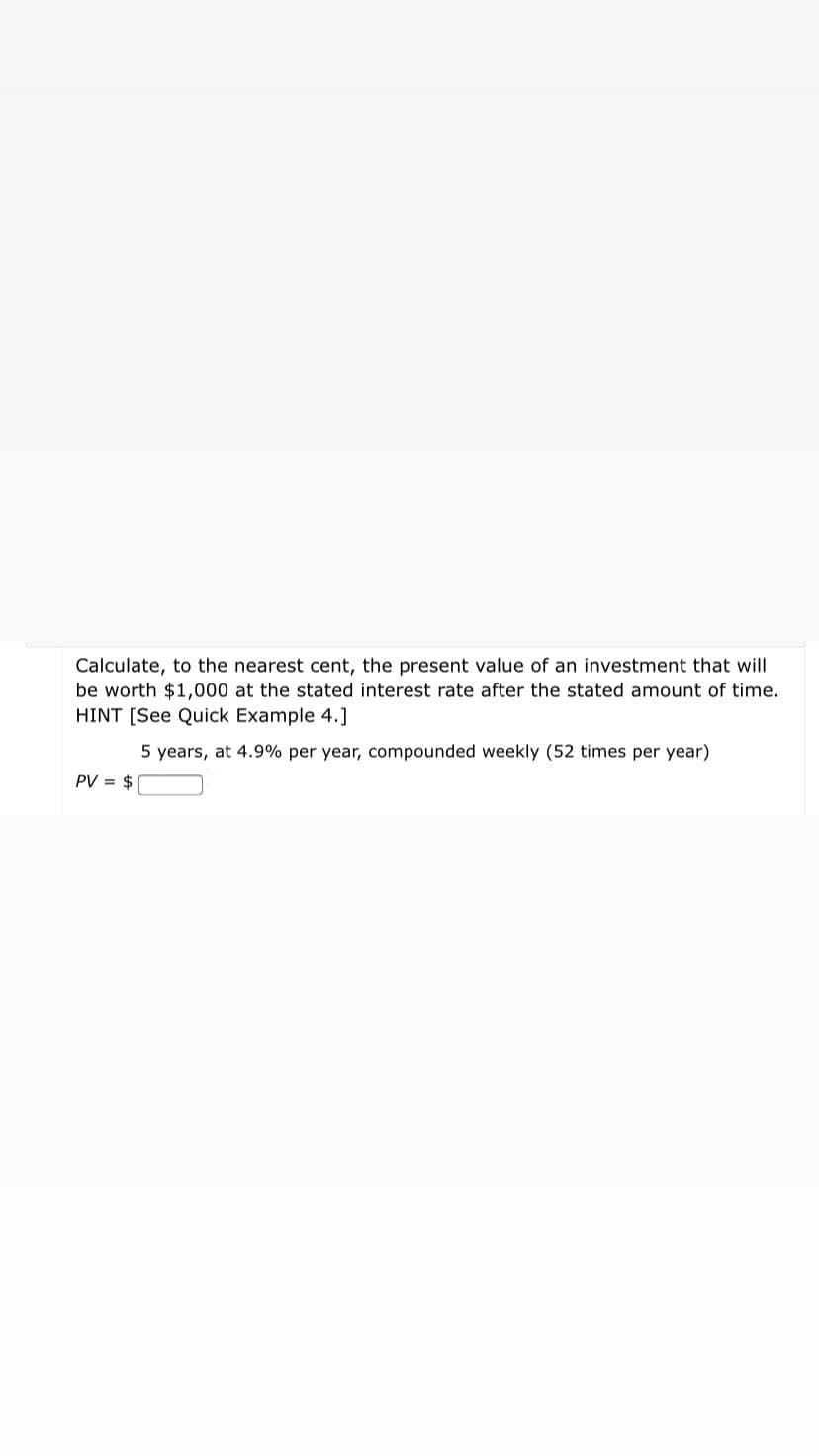 Calculate, to the nearest cent, the present value of an investment that will
be worth $1,000 at the stated interest rate after the stated amount of time.
HINT [See Quick Example 4.]
5 years, at 4.9% per year, compounded weekly (52 times per year)
PV = $
