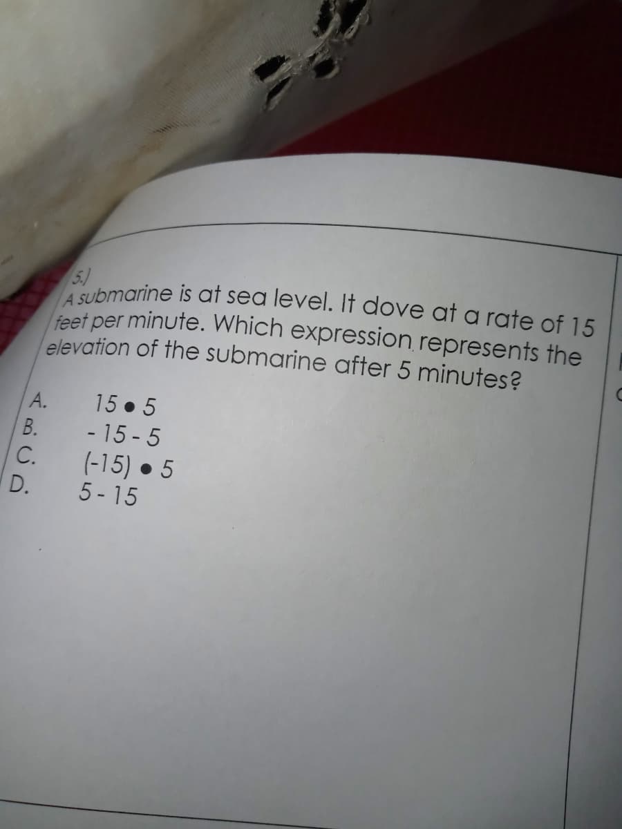 A Submarine is at sea level. It dove at a rate of 15
5.)
feet per minute. Which expression represents the
elevation of the submarine after 5 minutes?
15 . 5
- 15 - 5
А.
В.
C.
(-15) • 5
5 - 15
D.
