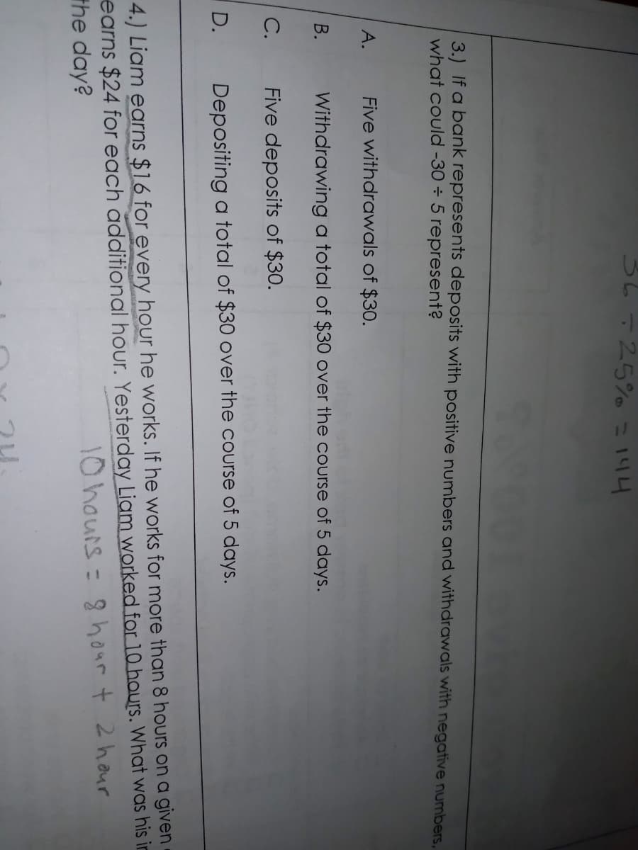 25% = 144
3.) If a bank represents deposits with positive numbers and withdrawals with negative numbers,
what could -30 ÷ 5 represent?
А.
Five withdrawals of $30.
В.
Withdrawing a total of $30 over the course of 5 days.
С.
Five deposits of $30.
D.
Depositing a total of $30 over the course of 5 days.
4.) Liam earns $16 for every hour he works. If he works for more than 8 hours on a given
earns $24 for each additional hour. Yesterday Liam worked for 10 hours. What was his in
the day?
10 hours = 8 hour t 2 hour
