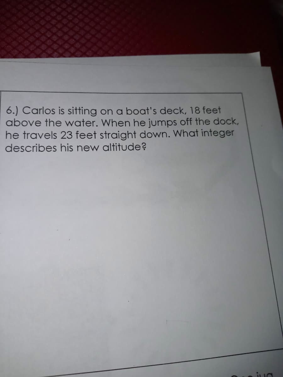 6.) Carlos is sitting on a boat's deck, 18 feet
above the water. When he jumps off the dock,
he travels 23 feet straight down. What integer
describes his new altitude?
