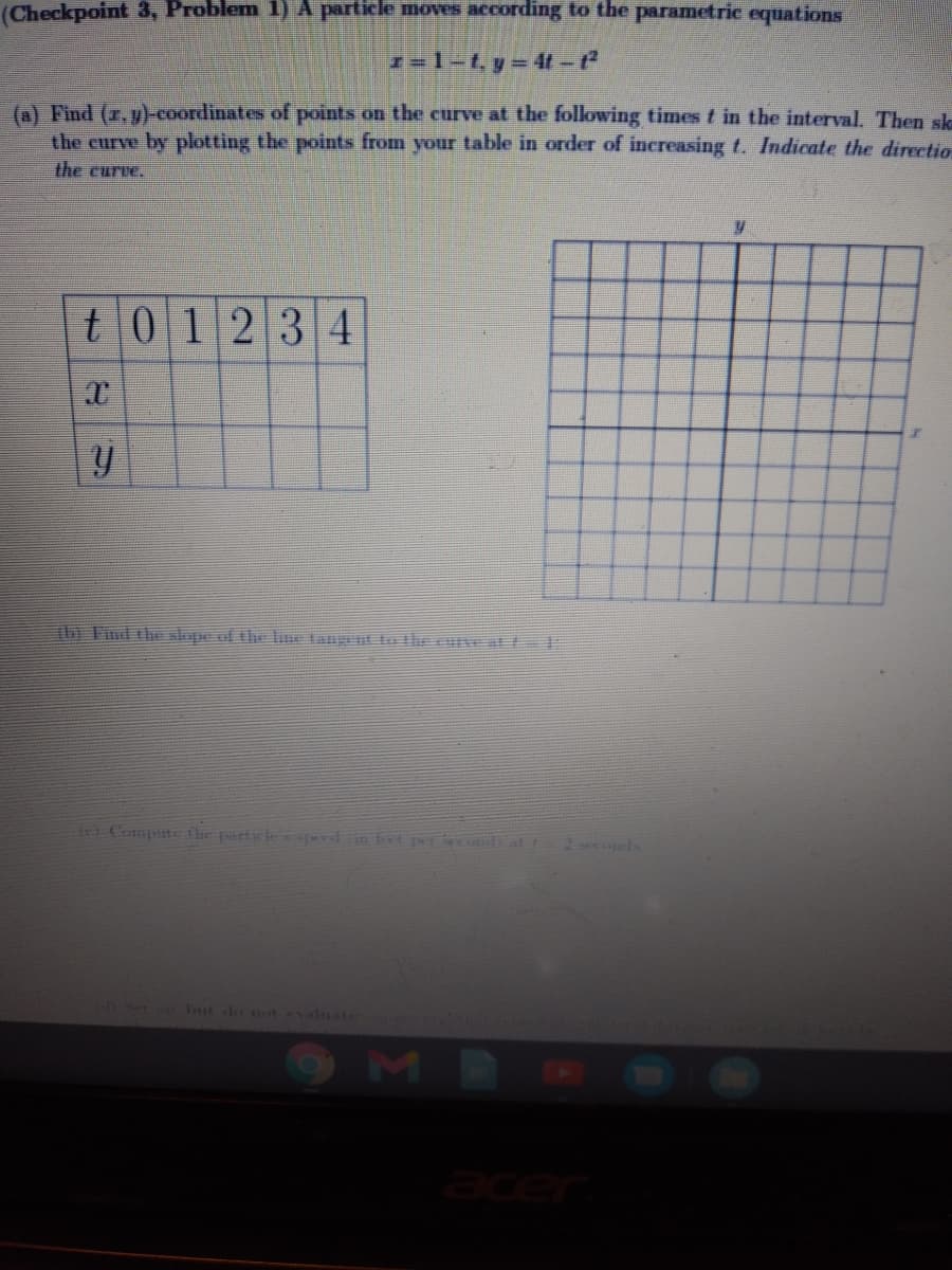 (Checkpoint 3, Problem 1) A particle moves according to the parametric equations
(a) Find (r, y)-coordinates of points on the curve at the following times t in the interval. Then ska
the curve by plotting the points from your table in order of increasing f. Indicate the directio
the curve.
t01234
thi Find the slope of the line tangent to the eurve at
fr) Compute the partele Kdn fot pr conD at f
S Iut do not evaluate
acer

