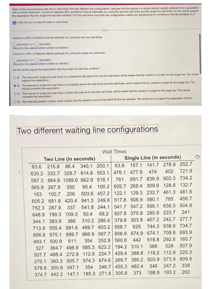 Refer to the accompanying data set on wait times from two different line configurations. Assume that the sample is a simple random sample obtained from a population
with a normal distribution. Construct separate 95% confidence interval estimates of a using the two-line wait times and the single-line wait times. Do the results support
the expectation that the single line has less variation? Do the wait times from both line configurations satisfy the requirements for confidence interval estimates of o?
E Click the icon to view the data on wait times.
Construct a 95% confidence interval estimate of a using the two-line wait times.
Osecond(s) <a< second(s)
(Round to the nearest whole number as needed.)
Construct a 95% confidence interval estimate of e using the single-line wait times.
Osecond(s) <a< second(s)
(Round to the nearest whole number as needed.)
Do the results support the expectation that the single line has less variation?
OA The interval for single-line wait times is contained by the interval for two-line wait times, which implies that the variation is smaller for the single line. The results
support the expectation.
OB. The interval for single-line wait times is completely above the interval for two-line wait times, which implies that the variation is larger for the single line. The
results contradict the expectation.
OC. The interval for single-line wait times contains the interval for two-line wait times, which implies that the variation is larger for the single line. The results
contradict the expectation.
O D. The intervais partially overlap, which implies that the variation could be the same for the two samples. The results do not support the expectation that the
Two different waiting line configurations
Wait Times
Two Line (in seconds)
Single Line (in seconds)
63.6 215.8 86.4 340.1 200.1
63.8 157.1 141.7 278.9 252.7
630.2 332.7 328.7 914.8 553.1 476.1 477.9
474
402 721.9
597.3 864.8 1089.6 662.9 518.1
761
691.7 836.9 903.3 734.2
565.9 267.9
350
95.4
100.2 605.7 268.4 309.9 128.8 132.7
503.6 457.2 122.1 129.3 232.7 461.3 481.6
456.7
163
100.7
206
785
605.2 681.8 420.4 941.3 249.8 517.8 508.9 580.1
541.8 244.1 541.7 547.2 596.1 639.3 504.8
68.2 507.8 375.8 285.9 223.7 241
310.2 286.6 379.8 303.8 407.2 242.7 277.7
752.3 287.9
337
648.9 199.3 109.3
50.4
344.1 383.9
386
713.9 555.4 991.6 489.7 603.2 558.7
625 744.3 638.9 734.7
856.8 575.1 899.7 966.9 567.7 606.9 674.9 674.1 709.8 693.9
518.8 292.6 160.7
507.9
493.1 500.9
611
354 252.9 560.6
442
327
364.7 498.9 585.3 622.2 194.2 310.1
388
528
507.7 488.4 272.9 112.8 224.7 429.4 388.8 119.2 112.9 225.3
270.1 393.3 505.7 574.3 674.6 269.7 390.2 503.9 573.9 609.8
246.7 455.3 482.4
346
247.2 338
578.8 350.9 347.1 354
374.7 442.2 147.1 185.3 271.8 305.8
373
198.8 193.2 202
