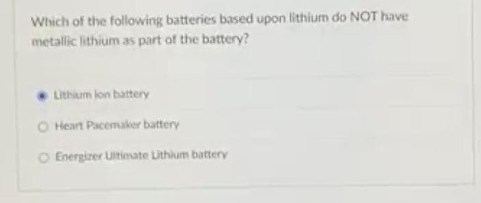 Which of the following batteries based upon lithium do NOT have
metallic lithium as part of the battery?
Lithium lon battery
O Heart Pacemaker battery
O Energizer Ultimate Lithium battery
