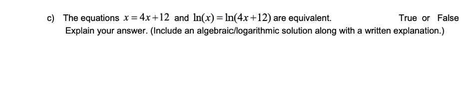 c) The equations x = 4x+12 and In(x) = In(4x+12) are equivalent.
True or False
Explain your answer. (Include an algebraic/logarithmic solution along with a written explanation.)
