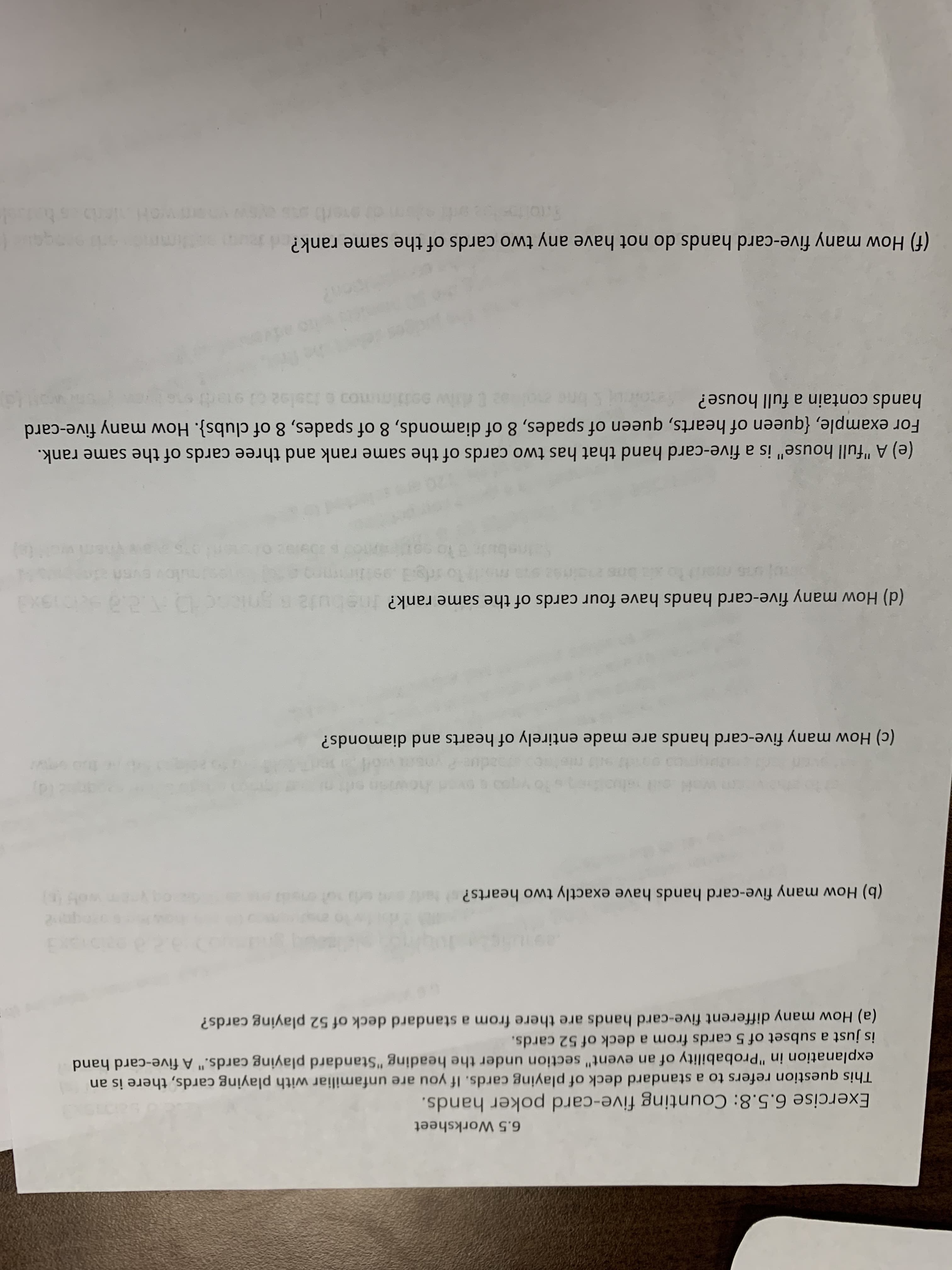 6.5 Worksheet
Exercise 6.5.8: Counting five-card poker hands.
This question refers to a standard deck of playing cards. If you are unfamiliar with playing cards, there is an
explanation in "Probability of an event" section under the heading "Standard playing cards." A five-card hand
is just a subset of 5 cards from a deck of 52 cards.
(a) How many different five-card hands are there from a standard deck of 52 playing cards?
(b) How many five-card hands have exactly two hearts?
(c) How many five-card hands are made entirely of hearts and diamonds?
(d) How many five-card hands have four cards of the same rank?ebuta
EXE
(e) A "full house" is a five-card hand that has two cards of the same rank and three cards of the same rank.
For example, {queen of hearts, queen of spades, 8 of diamonds, 8 of spades, 8 of clubs}. How many five-card
hands contain a full house?
diw sotiimm0 oolo
(f) How many five-card hands do not have any two cards of the same rank?
