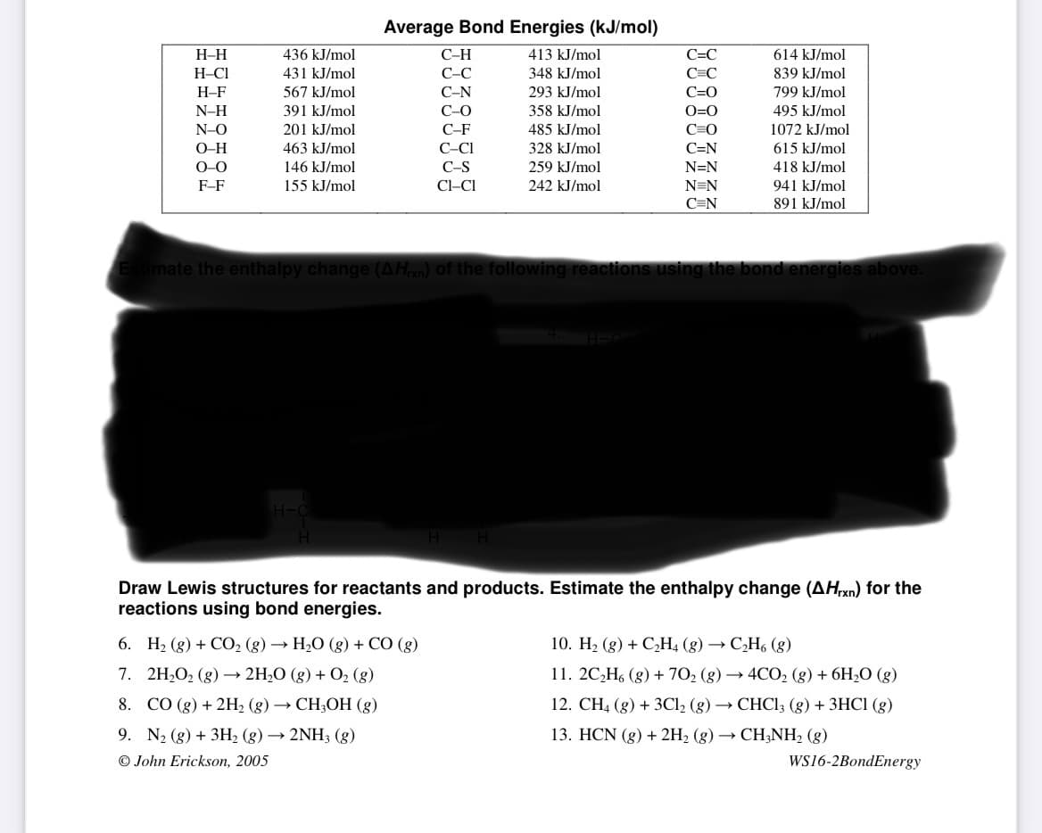 Average Bond Energies (kJ/mol)
H-H
436 kJ/mol
С-Н
413 kJ/mol
C=C
614 kJ/mol
H-CI
431 kJ/mol
С-С
348 kJ/mol
C=C
839 kJ/mol
H-F
567 kJ/mol
С-N
293 kJ/mol
C=0
799 kJ/mol
N-H
391 kJ/mol
С-О
358 kJ/mol
O=0
495 kJ/mol
N-O
201 kJ/mol
C-F
485 kJ/mol
C=O
1072 kJ/mol
O-H
463 kJ/mol
C-CI
328 kJ/mol
C=N
615 kJ/mol
O-0
146 kJ/mol
C-S
259 kJ/mol
N=N
418 kJ/mol
F-F
155 kJ/mol
Cl-CI
242 kJ/mol
N=N
941 kJ/mol
C=N
891 kJ/mol
imate the enthalpy change (AH) of the following reactions using the bond energies above.
Draw Lewis structures for reactants and products. Estimate the enthalpy change (AHX)) for the
reactions using bond energies.
6. H2 (g) + CO2 (g) → H2O (g) + CO (g)
10. H2 (g) + C,H4 (g) → C,H6 (g)
7. 2H,O2 (g) → 2H;O (g) + O2 (g)
11. 2C,H, (g) + 70, (g) → 4CO2 (g) + 6H;O (g)
8. СО (g) + 2Н, (g) — СНH,ОН (g)
12. СH, (g) + 3СІ, (g) — СНСI; (g) + 3НСІ (g)
9. N2 (g) + 3H2 (g) → 2NH3 (g)
© John Erickson, 2005
13. HCN (g) + 2H2 (g) → CH;NH2 (g)
WS16-2BondEnergy
